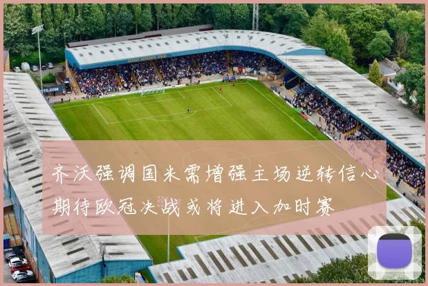 齐沃强调国米需增强主场逆转信心期待欧冠决战或将进入加时赛