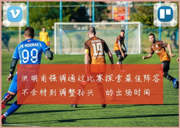 洪明甫强调通过比赛探索最佳阵容不会特别调整孙兴慜的出场时间