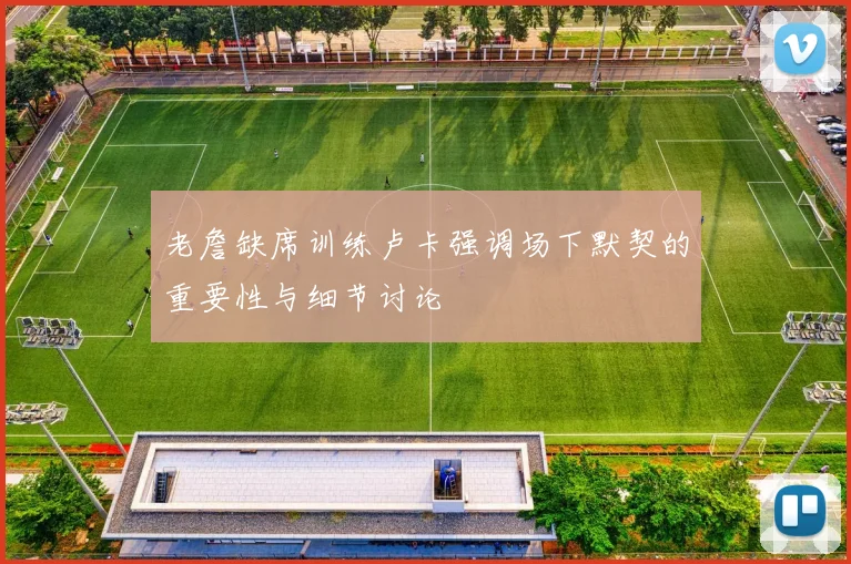 老詹缺席训练卢卡强调场下默契的重要性与细节讨论