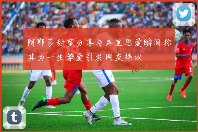 阿耶莎甜蜜分享与库里恩爱瞬间称其为一生挚爱引发网友热议