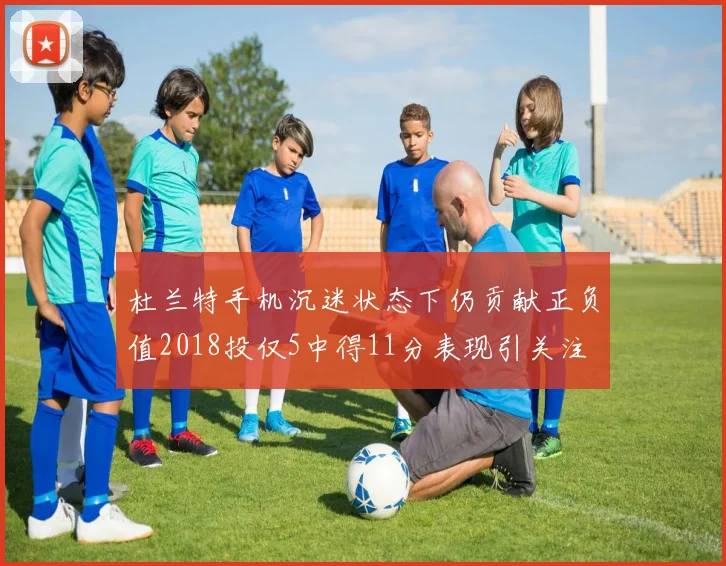 杜兰特手机沉迷状态下仍贡献正负值2018投仅5中得11分表现引关注