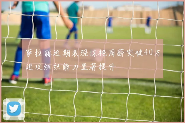 萨拉赫近期表现惊艳周薪突破40万进攻组织能力显著提升