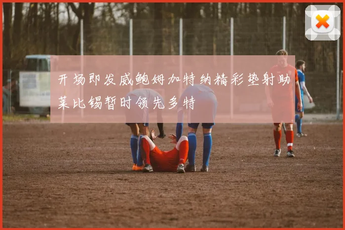 开场即发威鲍姆加特纳精彩垫射助莱比锡暂时领先多特