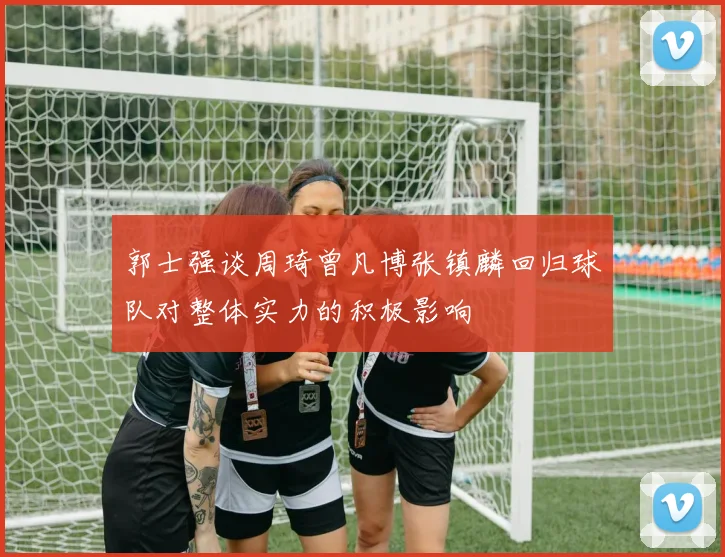郭士强谈周琦曾凡博张镇麟回归球队对整体实力的积极影响