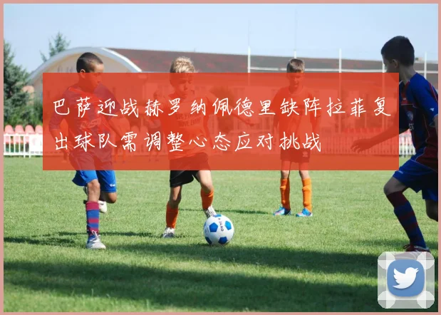 巴萨迎战赫罗纳佩德里缺阵拉菲复出球队需调整心态应对挑战