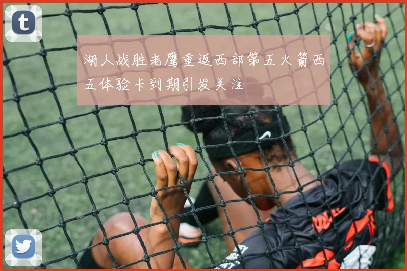 湖人战胜老鹰重返西部第五火箭西五体验卡到期引发关注